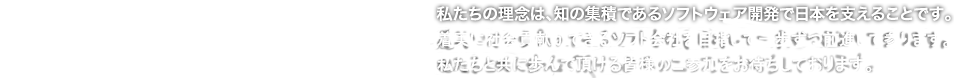 私たちの理念は、知の集積であるソフトウェア開発で日本を支えることです。着実に社会貢献ができるソフト会社を目指して一歩ずつ前進して参ります。私たちと共に歩んで頂ける皆様のご参加をお待ちしております。