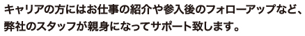 キャリアの方にはお仕事の紹介や参入後のフォローアップなど、弊社のスタッフが親身になってサポート致します。