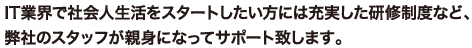 IT業界で社会人生活をスタートしたい方には充実した研修制度など、弊社のスタッフが親身になってサポート致します。